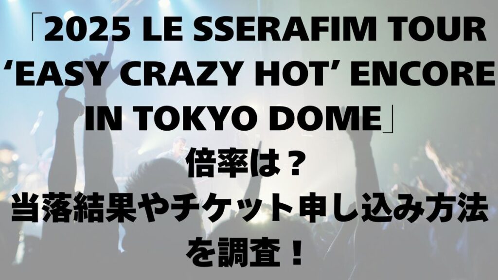 2025 LE SSERAFIM TOUR ‘EASY CRAZY HOT’ ENCORE IN TOKYO DOME 倍率は？当落結果やチケット申し込み方法を調査！